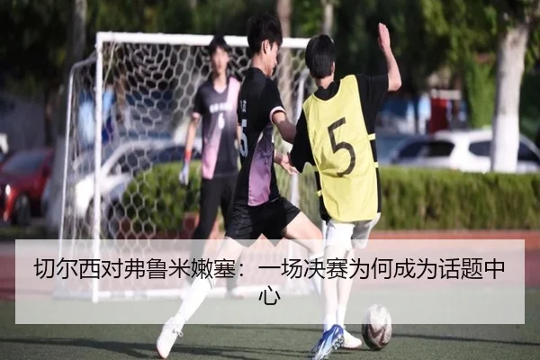 切尔西对弗鲁米嫩塞：一场决赛为何成为话题中心